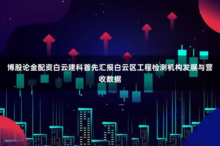 博股论金配资白云建科首先汇报白云区工程检测机构发展与营收数据