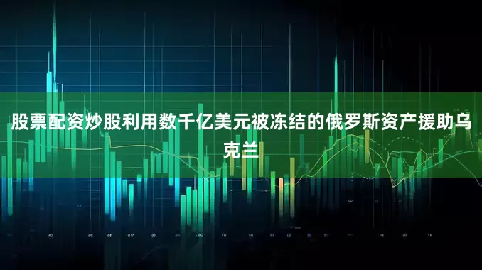 股票配资炒股利用数千亿美元被冻结的俄罗斯资产援助乌克兰